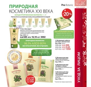 100% натуральных,
экологически чистых
компонентов. 0 % химии
Природная формула:
98,5% алоэ вера
Без красителей. Без отдушек.
3. Фитомаска для лица
«Мультивитаминная»*
Питание для всех типов кожи.
Код: 14705, 20 г
4. Фитомаска для лица
«Комфорт и сияние»*
Восстановление проблемной кожи.
Код: 14704, 20 г
5. Фитомаска для лица
­«Восстанавливающая
с альгинатом»
Тонизирование и лифтинг для всех
возрастов.
Код: 14703, 20 г
Природная
косметика XXI века
1
1. Гель «Алоэ вера»*
Обладает уникальными увлажняющими свой-
ствами. Балансирует комбинированную кожу,
нормализуя работу сальных желез.
Код: 14701, 50 г
RUB 585 BYN 16,10 KZT 3002
Концентрированная формула: 1 = 5*
Наносится на влажную кожу или разбавляется водой
= + + + +
1=5
Pro Botanic
Натуральный состав
Измельченные листья
зеленого чая, целлюлоза,
микронизированный тальк
2
5
4
3
RUB 179
BYN 4,91
KZT 918
СДЕ
ЛАНОНАА
ЛТАЕ СДЕ
ЛАНОНАА
ЛТАЕ
* Количество товара ограниченно.
УХОДЗАлицОМ
2. Матирующие салфетки
для лица с зеленым чаем
Код: 14702, 100 шт.
RUB 256 RUB 205
BYN 7,04 BYN 5,63
KZT 1313 KZT 1050
-20%
55
 