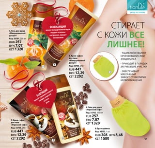 8. Гель для душа
«Утренний кофе»
Код: 33702, 200 мл
RUB 257
BYN 7,07
KZT 1320
7
8
Стирает
с кожи все
лишнее!
9. Spa-варежка
Код: 90155, 1 шт.
RUB 308 BYN 8,48
KZT 1580
- тщательно удаляет
ороговевший слой
эпидермиса
- приводит в порядок
загрубевшие участки
- обеспечивает
массажный
эффект, стимулируя
кровообращение
5. Гель для душа
«Мандариновый
десерт»
Код: 33701, 200 мл
RUB 257
BYN 7,07
KZT 1320
БОДРЯЩИЙ
ароматутреннегоэспрессо
зарядитэнергией
навесь
день
ОСВЕЖАЮЩИЙ
аромат мандаринового смузи
подарит отличное
настроение, зарядит
оптимизмом
6
6. Крем-суфле
для тела
«Мандариновый
десерт»
Код: 33705, 240 г
RUB 447
BYN 12,29
KZT 2292
5
7. Крем-суфле
для тела
«Утренний кофе»
Код: 33706, 240 г
RUB 447
BYN 12,29
KZT 2292
9
95
 