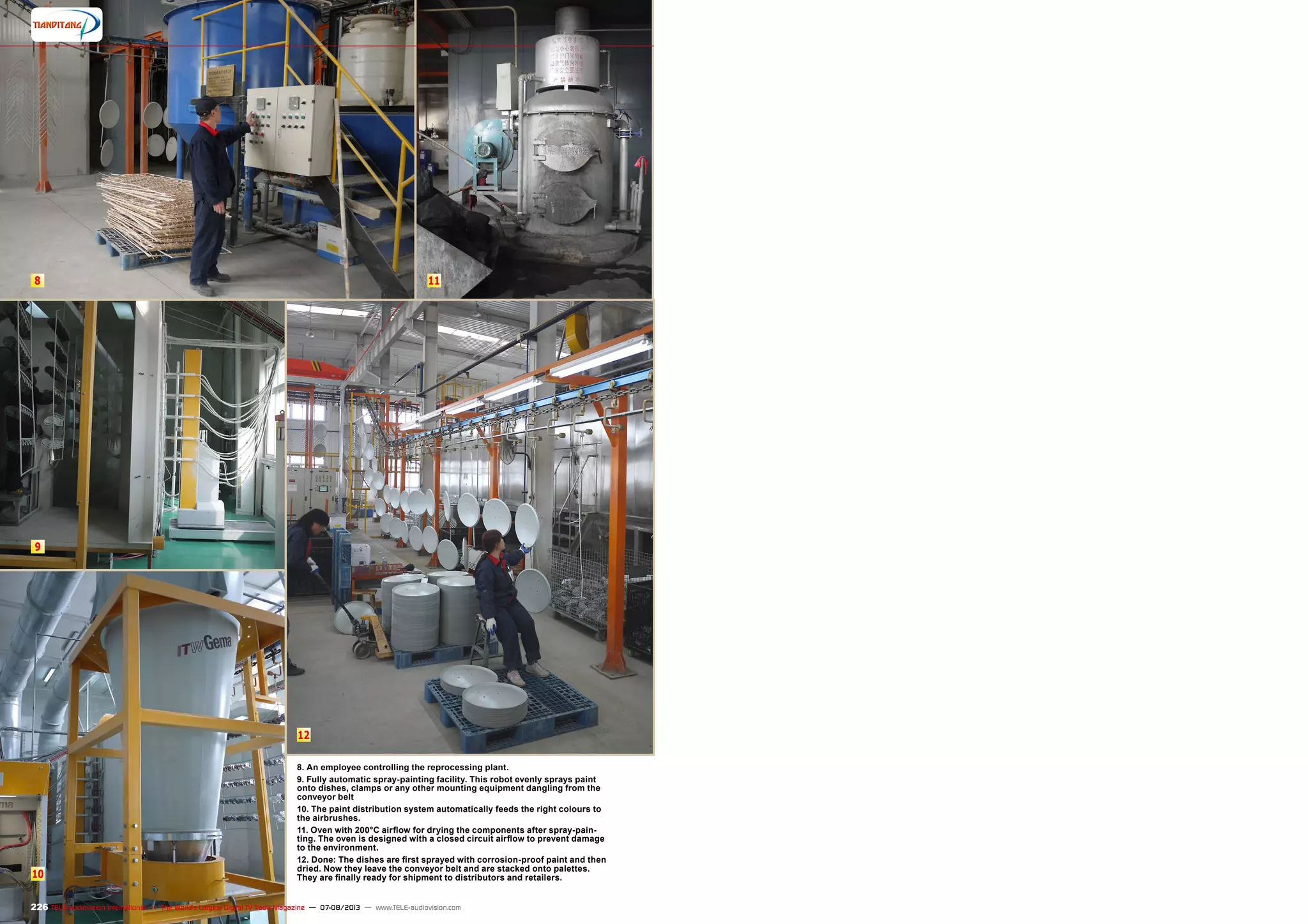 8
9
10
11
12
226 TELE-audiovision International — The World‘s Largest Digital TV Trade Magazine — 07-08/2013 — www.TELE-audiovision.com
8. An employee controlling the reprocessing plant.
9. Fully automatic spray-painting facility. This robot evenly sprays paint
onto dishes, clamps or any other mounting equipment dangling from the
conveyor belt
10. The paint distribution system automatically feeds the right colours to
the airbrushes.
11. Oven with 200°C airflow for drying the components after spray-pain-
ting. The oven is designed with a closed circuit airflow to prevent damage
to the environment.
12. Done: The dishes are first sprayed with corrosion-proof paint and then
dried. Now they leave the conveyor belt and are stacked onto palettes.
They are finally ready for shipment to distributors and retailers.
 