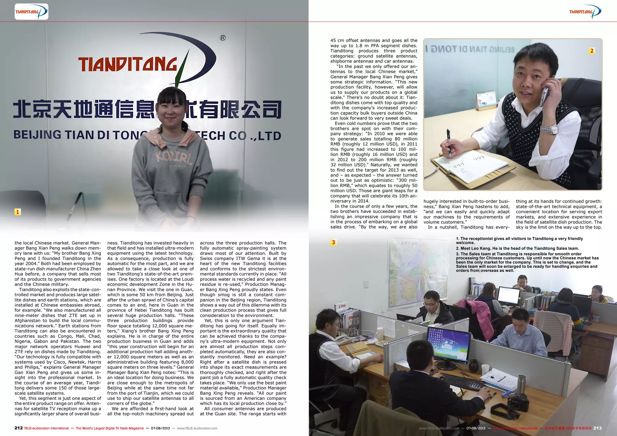 1
2
3
212 213TELE-audiovision International — The World‘s Largest Digital TV Trade Magazine — 07-08/2013 — www.TELE-audiovision.com www.TELE-audiovision.com — 07-08/2013 — TELE-audiovision International — 全球发行量最大的数字电视杂志
the local Chinese market. General Man-
ager Bang Xian Peng walks down mem-
ory lane with us: “My brother Bang Xing
Peng and I founded Tianditong in the
year 2004.” Both had been employed by
state-run dish manufacturer China Zhen
Hua before, a company that sells most
of its products to government agencies
and the Chinese military.
Tianditong also exploits the state-con-
trolled market and produces large satel-
lite dishes and earth stations, which are
installed at Chinese embassies abroad,
for example. “We also manufactured all
nine-meter dishes that ZTE set up in
Afghanistan to build the local commu-
nications network.” Earth stations from
Tianditong can also be encountered in
countries such as Congo, Mali, Chad,
Nigeria, Gabon and Pakistan. The two
major network operators Huawei and
ZTE rely on dishes made by Tianditong.
“Our technology is fully compatible with
systems used by Cisco, Newtek, Harris
and Philips,” explains General Manager
Gan Xian Peng and gives us some in-
sight into the professional market. In
the course of an average year, Tiandi-
tong delivers some 150 of those large-
scale satellite systems.
Yet, this segment is just one aspect of
the entire product range on offer. Anten-
nas for satellite TV reception make up a
significantly larger share of overall busi-
ness. Tianditong has invested heavily in
that field and has installed ultra-modern
equipment using the latest technology.
As a consequence, production is fully
automatic for the most part, and we are
allowed to take a close look at one of
two Tianditong’s state-of-the-art prem-
ises. One factory is located at the Loudi
economic development Zone in the Hu-
nan Province. We visit the one in Guan,
which is some 50 km from Beijing. Just
after the urban sprawl of China’s capital
comes to an end, here in Guan in the
province of Hebei Tianditong has built
several huge production halls. “These
three production buildings provide
floor space totalling 12,000 square me-
ters,” Xiang’s brother Bang Xing Peng
explains. He is in charge of the entire
production business in Guan and adds
“this year construction will begin for an
additional production hall adding anoth-
er 12,000 square meters as well as an
administrative building featuring 8,000
square meters on three levels.” General
Manager Bang Xian Peng notes: “This is
an ideal location for doing business. We
are close enough to the metropolis of
Beijing while at the same time not far
from the port of Tianjin, which we could
use to ship our satellite antennas to all
corners of the globe.”
We are afforded a first-hand look at
all the top-notch machinery spread out
across the three production halls. The
fully automatic spray-painting system
draws most of our attention. Built by
Swiss company ITW Gema it is at the
heart of the new Tianditong facilities
and conforms to the strictest environ-
mental standards currently in place. “All
process water is recycled and any paint
residue is re-used,” Production Manag-
er Bang Xing Peng proudly states. Even
though smog is still a constant com-
panion in the Beijing region, Tianditong
shows a way out of this dilemma with its
clean production process that gives full
consideration to the environment.
Yet, this is only one argument Tian-
ditong has going for itself. Equally im-
portant is the extraordinary quality that
can be achieved thanks to the compa-
ny’s ultra-modern equipment. Not only
are almost all production steps com-
pleted automatically, they are also con-
stantly monitored. Need an example?
Right after a satellite dish is pressed
into shape its exact measurements are
thoroughly checked, and right after the
paint job a fully automatic quality check
takes place. “We only use the best paint
material available,” Production Manager
Bang Xing Peng reveals. “All our paint
is sourced from an American company
which has its local production close by.”
All consumer antennas are produced
at the Guan site. The range starts with
1. The receptionist gives all visitors to Tianditong a very friendly
welcome.
2. Meet Leo Kang. He is the head of the Tianditong Sales team.
3. The Sales team at Tianditong is responsible for smooth order
processing for Chinese customers. Up until now the Chinese market has
been the only market for the company. This is set to change, and the
Sales team will soon be enlarged to be ready for handling enquiries and
orders from overseas as well.
45 cm offset antennas and goes all the
way up to 1.8 m PFA segment dishes.
Tianditong produces three product
categories: ground satellite antennas,
shipborne antennas and car antennas.
“In the past we only offered our an-
tennas to the local Chinese market,”
General Manager Bang Xian Peng gives
some strategic information. “This new
production facility, however, will allow
us to supply our products on a global
scale.” There’s no doubt about it: Tian-
ditong dishes come with top quality and
with the company’s increased produc-
tion capacity bulk buyers outside China
can look forward to very sweet deals.
Even cold numbers prove that the two
brothers are spot on with their com-
pany strategy: “In 2010 we were able
to generate sales totalling 80 million
RMB (roughly 12 million USD), in 2011
this figure had increased to 100 mil-
lion RMB (roughly 16 million USD) and
in 2012 to 200 million RMB (roughly
32 million USD).” Naturally, we wanted
to find out the target for 2013 as well,
and – as expected – the answer turned
out to be just as optimistic: “300 mil-
lion RMB,” which equates to roughly 50
million USD. Those are giant leaps for a
company that will celebrate its 10th an-
niversary in 2014.
In the course of only a few years, the
two brothers have succeeded in estab-
lishing an impressive company that is
in the process of embarking on a global
sales drive. “By the way, we are also
hugely interested in built-to-order busi-
ness,” Bang Xian Peng hastens to add,
“and we can easily and quickly adapt
our machines to the requirements of
volume customers.”
In a nutshell, Tianditong has every-
thing at its hands for continued growth:
state-of-the-art technical equipment, a
convenient location for serving export
markets, and extensive experience in
the field of satellite dish production. The
sky is the limit on the way up to the top.
 