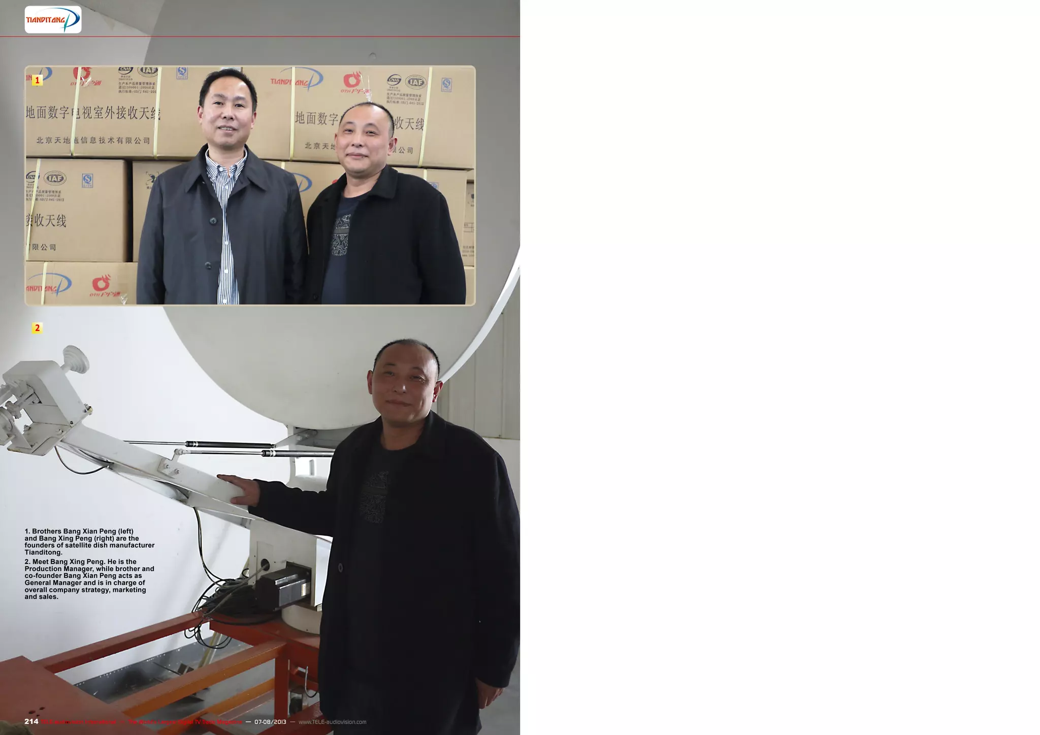 1
2
214 TELE-audiovision International — The World‘s Largest Digital TV Trade Magazine — 07-08/2013 — www.TELE-audiovision.com
1. Brothers Bang Xian Peng (left)
and Bang Xing Peng (right) are the
founders of satellite dish manufacturer
Tianditong.
2. Meet Bang Xing Peng. He is the
Production Manager, while brother and
co-founder Bang Xian Peng acts as
General Manager and is in charge of
overall company strategy, marketing
and sales.
 