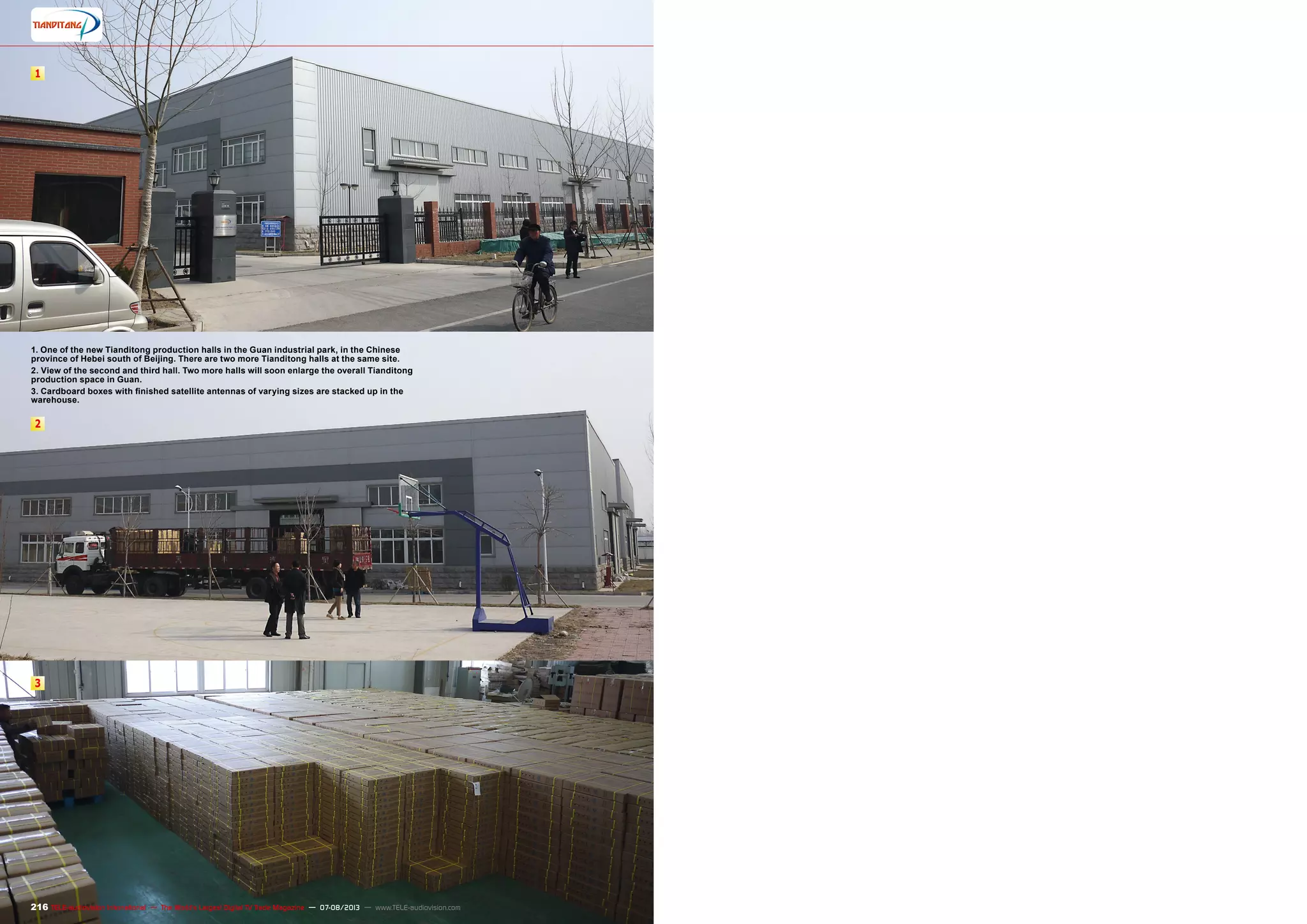 1
2
3
216 TELE-audiovision International — The World‘s Largest Digital TV Trade Magazine — 07-08/2013 — www.TELE-audiovision.com
1. One of the new Tianditong production halls in the Guan industrial park, in the Chinese
province of Hebei south of Beijing. There are two more Tianditong halls at the same site.
2. View of the second and third hall. Two more halls will soon enlarge the overall Tianditong
production space in Guan.
3. Cardboard boxes with finished satellite antennas of varying sizes are stacked up in the
warehouse.
 