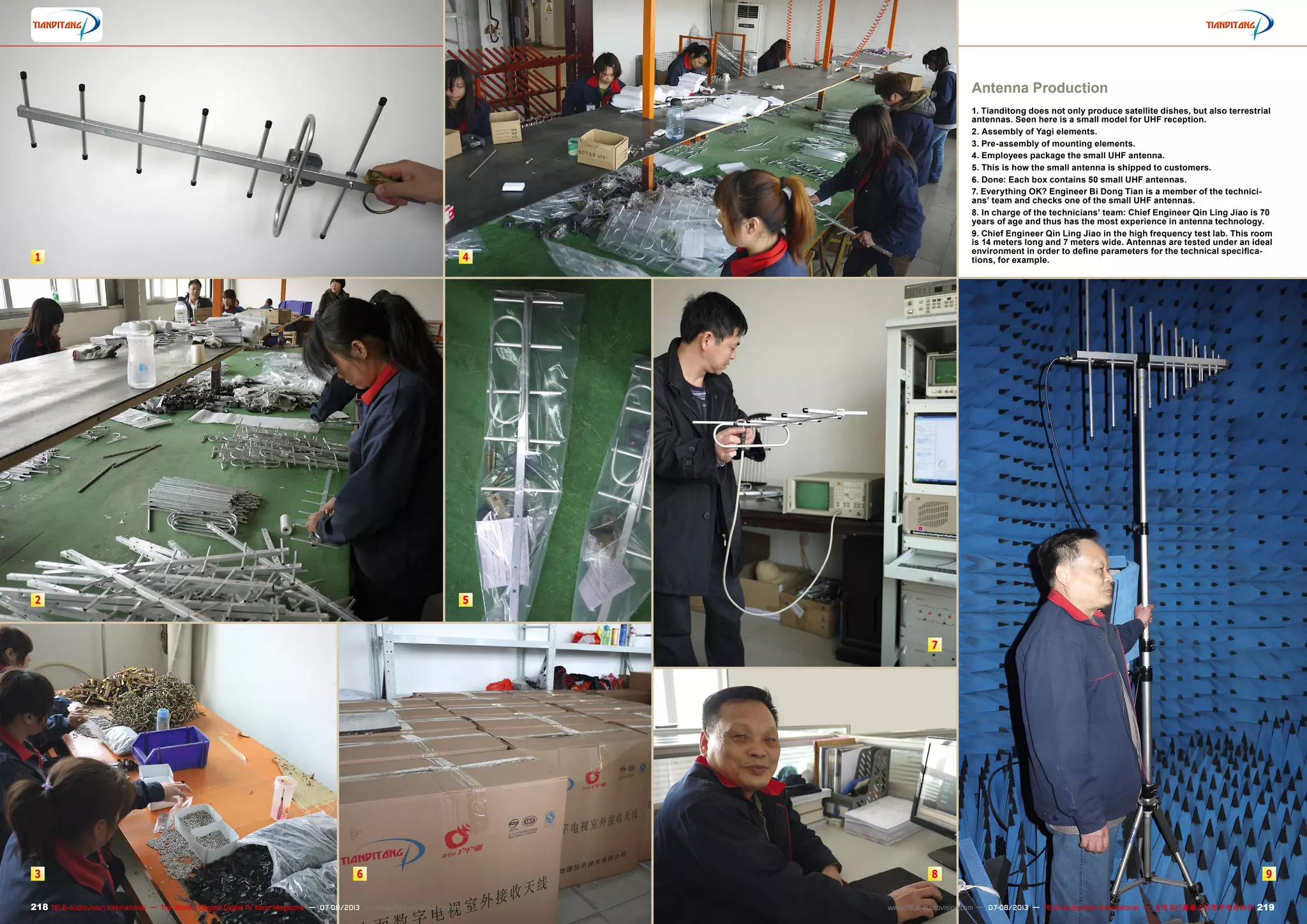 1
2
3
4
5
6
7
8 9
218 219TELE-audiovision International — The World‘s Largest Digital TV Trade Magazine — 07-08/2013 — www.TELE-audiovision.com www.TELE-audiovision.com — 07-08/2013 — TELE-audiovision International — 全球发行量最大的数字电视杂志
Antenna Production
1. Tianditong does not only produce satellite dishes, but also terrestrial
antennas. Seen here is a small model for UHF reception.
2. Assembly of Yagi elements.
3. Pre-assembly of mounting elements.
4. Employees package the small UHF antenna.
5. This is how the small antenna is shipped to customers.
6. Done: Each box contains 50 small UHF antennas.
7. Everything OK? Engineer Bi Dong Tian is a member of the technici-
ans’ team and checks one of the small UHF antennas.
8. In charge of the technicians’ team: Chief Engineer Qin Ling Jiao is 70
years of age and thus has the most experience in antenna technology.
9. Chief Engineer Qin Ling Jiao in the high frequency test lab. This room
is 14 meters long and 7 meters wide. Antennas are tested under an ideal
environment in order to define parameters for the technical specifica-
tions, for example.
 