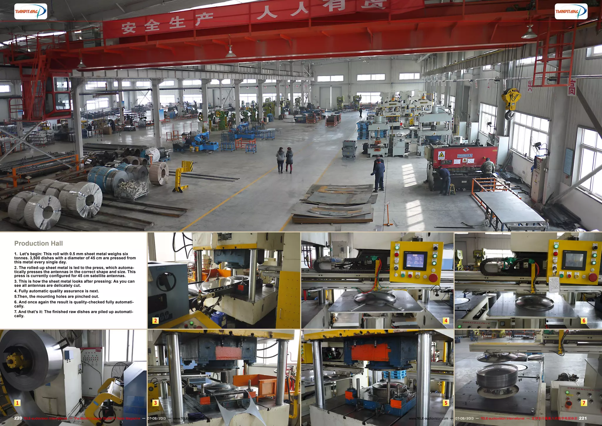 1 3
2
5
4
7
6
220 221TELE-audiovision International — The World‘s Largest Digital TV Trade Magazine — 07-08/2013 — www.TELE-audiovision.com www.TELE-audiovision.com — 07-08/2013 — TELE-audiovision International — 全球发行量最大的数字电视杂志
Production Hall
1. Let’s begin: This roll with 0.5 mm sheet metal weighs six
tonnes. 3,500 dishes with a diameter of 45 cm are pressed from
this metal every single day.
2. The rolled-up sheet metal is led to the press, which automa-
tically presses the antennas in the correct shape and size. This
press is currently configured for 45 cm satellite antennas.
3. This is how the sheet metal looks after pressing: As you can
see all antennas are delicately cut.
4. Fully automatic quality assurance is next.
5.Then, the mounting holes are pinched out.
6. And once again the result is quality-checked fully automati-
cally.
7. And that’s it: The finished raw dishes are piled up automati-
cally.
 