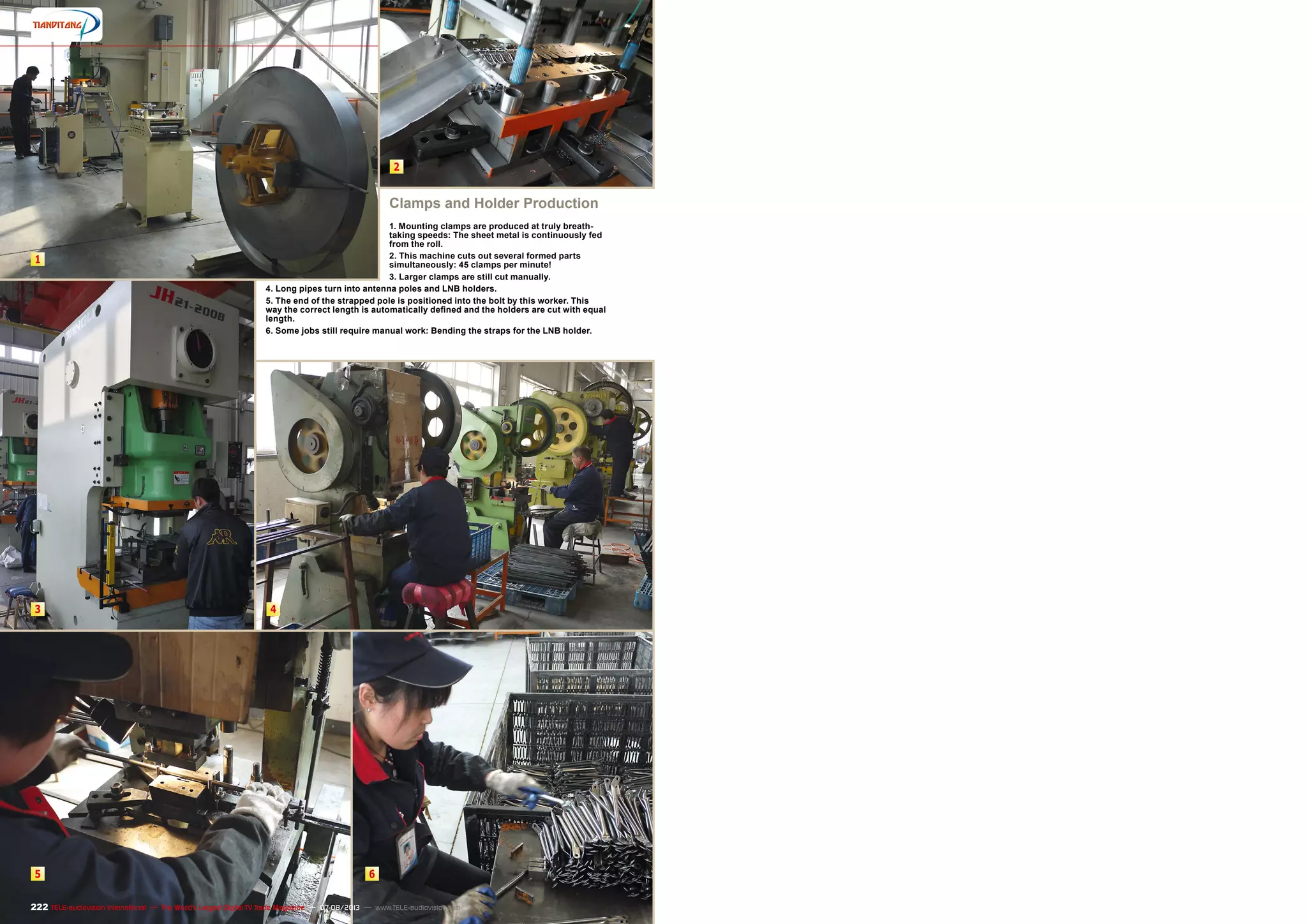 1
3
5
2
4
6
222 TELE-audiovision International — The World‘s Largest Digital TV Trade Magazine — 07-08/2013 — www.TELE-audiovision.com
Clamps and Holder Production
1. Mounting clamps are produced at truly breath-
taking speeds: The sheet metal is continuously fed
from the roll.
2. This machine cuts out several formed parts
simultaneously: 45 clamps per minute!
3. Larger clamps are still cut manually.
4. Long pipes turn into antenna poles and LNB holders.
5. The end of the strapped pole is positioned into the bolt by this worker. This
way the correct length is automatically defined and the holders are cut with equal
length.
6. Some jobs still require manual work: Bending the straps for the LNB holder.
 