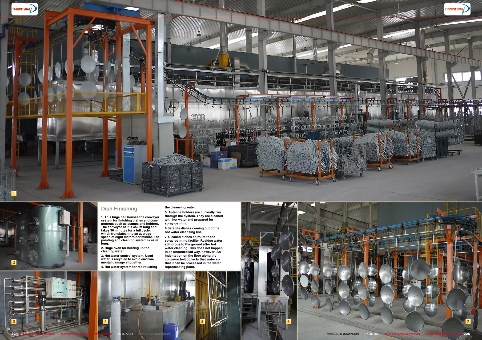 1
2
3 4 5 6 7
224 225TELE-audiovision International — The World‘s Largest Digital TV Trade Magazine — 07-08/2013 — www.TELE-audiovision.com www.TELE-audiovision.com — 07-08/2013 — TELE-audiovision International — 全球发行量最大的数字电视杂志
Dish Finishing
1. This huge hall houses the conveyor
system for finishing dishes and com-
ponents such as clamps and holders.
The conveyor belt is 450 m long and
takes 90 minutes for a full cycle,
which translates into an average
speed of eight meters per minute. The
painting and cleaning system is 42 m
long.
2. Huge oven for heating up the
cleaning water.
3. Hot water control system. Used
water is recycled to avoid environ-
mental damage altogether.
4. Hot water system for recirculating
the cleansing water.
5. Antenna holders are currently run
through the system. They are cleaned
with hot water and prepared for
spray-painting.
6.Satellite dishes coming out of the
hot water cleansing line.
7. Cleaned dishes en route to the
spray-painting facility. Residue water
still drops to the ground after hot
water cleaning. This does not happen
in an uncontrolled way, however: An
indentation on the floor along the
conveyor belt collects that water so
that it can be processed in the water
reprocessing plant.
 