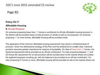 Page 92:
Policy CS.17
Affordable Housing
B. On-site Provision
On schemes proposing fewer than 11 homes a contribution to off-site affordable housing provision in
the District will be provided where on-site provision (in whole or part) is not proposed. On schemes
proposing 11 or more homes, affordable housing will be provided onsite.
The application of the minimum affordable housing requirement may result in a fractional level of
provision. Given the distributional strategy of this Plan and the preference for smaller sites, fractional
provision assumes greater importance for reasons of equitability. On sites of fewer than 11 homes, the
fractional requirement will be provided as an off-site contribution. For sites proposing between 11 and
20 homes the requirement for on-site provision will be rounded down to the nearest whole unit (unless
the applicant proposes rounding up), with the balance to be provided as an off-site contribution. For
sites proposing 21 homes or more, affordable housing will be provided on-site to the nearest whole unit.
 