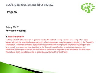 Page 92:
Policy CS.17
Affordable Housing
B. On-site Provision
Full or partial off-site provision of general needs affordable housing on sites proposing 11 or more
homes will only be permitted where exceptional circumstances have been demonstrated to the Council’s
satisfaction. Schemes providing specialised accommodation may provide affordable housing off-site
where such provision has been justified to the Council’s satisfaction. In both circumstances the
alternative form of provision will be equivalent or better in all respects to the affordable housing were
this to have been provided on-site in accordance with Part A of the Policy.
 