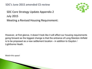 However, at first glance, it doesn’t look like it will affect our housing requirements
going forward as the biggest change is that the entrance of Long Marston Airfield
is to be proposed as a new settlement location - in addition to Gaydon /
Lighthorne Heath.
Watch this space!
SDC Core Strategy Update Appendix 2
July 2015
Meeting a Revised Housing Requirement:
 