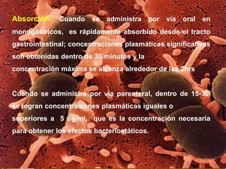 Absorción: Cuando se administra por vía oral en
monogástricos, es rápidamente absorbido desde el tracto
gastrointestinal; concentraciones plasmáticas significativas
son obtenidas dentro de 30 minutos y la
concentración máxima se alcanza alrededor de las 2hrs
Cuando se administra por vía parenteral, dentro de 15-30’
se logran concentraciones plasmáticas iguales o
superiores a 5 ug/ml, que es la concentración necesaria
para obtener los efectos bacteriostáticos.
 