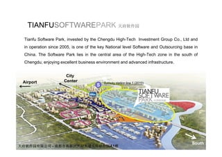 TIANFUSOFTWAREPARK 天府软件园
 Tianfu Software Park, invested by the Chengdu High-Tech Investment Group Co., Ltd and
 in operation since 2005, is one of the key National level Software and Outsourcing base in
 China. The Software Park lies in the central area of the High-Tech zone in the south of
 Chengdu, enjoying excellent b i
 Ch   d     j i        ll t business environment and advanced i f t t
                                        i      t d d        d infrastructure.


                      City
 Airport             Center               Subway station line 1 (2010)
                                      S




                                                                                        South
天府软件园有限公司 - 成都市高新区天府大道天府软件园A1楼
 