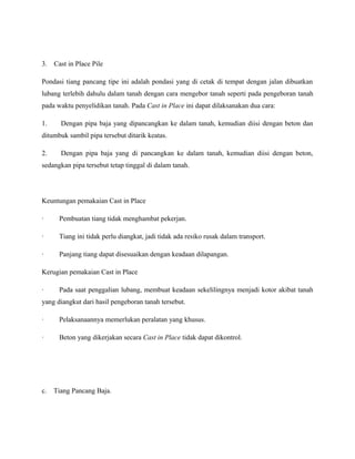 3. Cast in Place Pile
Pondasi tiang pancang tipe ini adalah pondasi yang di cetak di tempat dengan jalan dibuatkan
lubang terlebih dahulu dalam tanah dengan cara mengebor tanah seperti pada pengeboran tanah
pada waktu penyelidikan tanah. Pada Cast in Place ini dapat dilaksanakan dua cara:
1. Dengan pipa baja yang dipancangkan ke dalam tanah, kemudian diisi dengan beton dan
ditumbuk sambil pipa tersebut ditarik keatas.
2. Dengan pipa baja yang di pancangkan ke dalam tanah, kemudian diisi dengan beton,
sedangkan pipa tersebut tetap tinggal di dalam tanah.
Keuntungan pemakaian Cast in Place
· Pembuatan tiang tidak menghambat pekerjan.
· Tiang ini tidak perlu diangkat, jadi tidak ada resiko rusak dalam transport.
· Panjang tiang dapat disesuaikan dengan keadaan dilapangan.
Kerugian pemakaian Cast in Place
· Pada saat penggalian lubang, membuat keadaan sekelilingnya menjadi kotor akibat tanah
yang diangkut dari hasil pengeboran tanah tersebut.
· Pelaksanaannya memerlukan peralatan yang khusus.
· Beton yang dikerjakan secara Cast in Place tidak dapat dikontrol.
c. Tiang Pancang Baja.
 