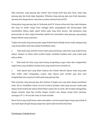 Pada umumnya, tiang pancang baja struktur harus berupa profil baja gilas biasa, tetapi tiang
pancang pipa dan kotak dapat digunakan. Bilamana tiang pancang pipa atau kotak digunakan,
dan akan diisi dengan beton, mutu beton tersebut minimum harus K250.
Kebanyakan tiang pancang baja ini berbentuk profil H. Karena terbuat dari baja maka kekuatan
dari tiang ini sendiri sangat besar sehingga dalam pengangkutan dan pemancangan tidak
menimbulkan bahaya patah seperti halnya pada tiang beton precast. Jadi pemakaian tiang
pancang baja ini akan sangat bermanfaat apabila kita memerlukan tiang pancang yang panjang
dengan tahanan ujung yang besar.
Tingkat karat pada tiang pancang baja sangat berbeda-beda terhadap texture tanah, panjang tiang
yang berada dalam tanah dan keadaan kelembaban tanah.
a. Pada tanah yang memiliki texture tanah yang kasar/kesap, maka karat yang terjadi karena
adanya sirkulasi air dalam tanah tersebut hampir mendekati keadaan karat yang terjadi pada
udara terbuka.
b. Pada tanah liat (clay) yang mana kurang mengandung oxygen maka akan menghasilkan
tingkat karat yang mendekati keadaan karat yang terjadi karena terendam air.
c. Pada lapisan pasir yang dalam letaknya dan terletak dibawah lapisan tanah yang padat
akan sedikit sekali mengandung oxygen maka lapisan pasir tersebut juga akan akan
menghasilkan karat yang kecil sekali pada tiang pancang baja.
Pada umumnya tiang pancang baja akan berkarat di bagian atas yang dekat dengan permukaan
tanah. Hal ini disebabkan karena Aerated-Condition (keadaan udara pada pori-pori tanah) pada
lapisan tanah tersebut dan adanya bahan-bahan organis dari air tanah. Hal ini dapat ditanggulangi
dengan memoles tiang baja tersebut dengan (coaltar) atau dengan sarung beton sekurang-
kurangnya 20” (± 60 cm) dari muka air tanah terendah.
Karat /korosi yang terjadi karena udara (atmosphere corrosion) pada bagian tiang yang terletak di
atas tanah dapat dicegah dengan pengecatan seperti pada konstruksi baja biasa.
Perlindungan Terhadap Korosi
 