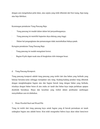 dengan cara mengelaskan pelat datar, atau sepatu yang telah dibentuk dari besi tuang, baja tuang
atau baja fabrikasi.
Keuntungan pemakaian Tiang Pancang Baja:
· Tiang pancang ini mudah dalam dalam hal penyambungannya.
· Tiang pancang ini memiliki kapasitas daya dukung yang tinggi.
· Dalam hal pengangkatan dan pemancangan tidak menimbulkan bahaya patah.
Kerugian pemakaian Tiang Pancang Baja:
· Tiang pancang ini mudah mengalami korosi.
· Bagian H pile dapat rusak atau di bengkokan oleh rintangan besar.
d. Tiang Pancang Komposit.
Tiang pancang komposit adalah tiang pancang yang terdiri dari dua bahan yang berbeda yang
bekerja bersama-sama sehingga merupakan satu tiang. Kadang-kadang pondasi tiang dibentuk
dengan menghubungkan bagian atas dan bagian bawah tiang dengan bahan yang berbeda,
misalnya dengan bahan beton di atas muka air tanah dan bahan kayu tanpa perlakuan apapun
disebelah bawahnya. Biaya dan kesulitan yang timbul dalam pembuatan sambungan
menyebabkan cara ini diabaikan.
1. Water Proofed Steel and Wood Pile
Tiang ini terdiri dari tiang pancang kayu untuk bagian yang di bawah permukaan air tanah
sedangkan bagian atas adalah beton. Kita telah mengetahui bahwa kayu akan tahan lama/awet
 
