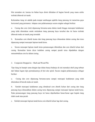 bila terendam air, karena itu bahan kayu disini diletakan di bagian bawah yang mana selalu
terletak dibawah air tanah.
Kelemahan tiang ini adalah pada tempat sambungan apabila tiang pancang ini menerima gaya
horizontal yang permanen. Adapun cara pelaksanaanya secara singkat sebagai berikut:
a. Casing dan core (inti) dipancang bersama-sama dalam tanah hingga mencapai kedalaman
yang telah ditentukan untuk meletakan tiang pancang kayu tersebut dan ini harus terletak
dibawah muka air tanah yang terendah.
b. Kemudian core ditarik keatas dan tiang pancang kayu dimasukan dalam casing dan terus
dipancang sampai mencapai lapisan tanah keras.
c. Secara mencapai lapisan tanah keras pemancangan dihentikan dan core ditarik keluar dari
casing. Kemudian beton dicor kedalam casing sampai penuh terus dipadatkan dengan
menumbukkan core ke dalam casing.
2. Composite Dropped in – Shell and Wood Pile
Tipe tiang ini hampir sama dengan tipe diatas hanya bedanya di sini memakai shell yang terbuat
dari bahan logam tipis permukaannya di beri alur spiral. Secara singkat pelaksanaanya sebagai
berikut:
a. Casing dan core dipancang bersama-sama sampai mencapai kedalaman yang telah
ditentukan di bawah muka air tanah.
b. Setelah mencapai kedalaman yang dimaksud core ditarik keluar dari casing dan tiang
pancang kayu dimasukkan dalam casing terus dipancang sampai mencapai lapisan tanah keras.
Pada pemancangan tiang pancang kayu ini harus diperhatikan benar-benar agar kepala tiang
tidak rusak atau pecah.
c. Setelah mencapai lapisan tanah keras core ditarik keluar lagi dari casing.
 