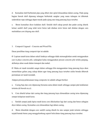 d. Kemudian shell berbentuk pipa yang diberi alur spiral dimasukkan dalam casing. Pada ujung
bagian bawah shell dipasang tulangan berbentuk sangkar yang mana tulangan ini dibentuk
sedemikian rupa sehingga dapat masuk pada ujung atas tiang pancang kayu tersebut.
e. Beton kemudian dicor kedalam shell. Setelah shell cukup penuh dan padat casing ditarik
keluar sambil shell yang telah terisi beton tadi ditahan terisi beton tadi ditahan dengan cara
meletakkan core diujung atas shell.
3. Composit Ungased – Concrete and Wood Pile.
Dasar pemilihan tiang composit tipe ini adalah:
Ø Lapisan tanah keras dalam sekali letaknya sehingga tidak memungkinkan untuk menggunakan
cast in place concrete pile, sedangkan kalau menggunakan precast concrete pile terlalu panjang,
akibatnya akan susah dalam transport dan mahal.
Ø Muka air tanah terendah sangat dalam sehingga bila menggunakan tiang pancang kayu akan
memerlukan galian yang cukup dalam agar tiang pancang kayu tersebut selalu berada dibawah
permukaan air tanah terendah.
Adapun prinsip pelaksanaan tiang composite ini adalah sebagai berikut:
a. Casing baja dan core dipancang bersama-sama dalam tanah sehingga sampai pda kedalaman
tertentu (di bawah m.a.t)
b. Core ditarik keluar dari casing dan tiang pancang kayu dimasukkan casing terus dipancang
sampai kelapisan tanah keras.
c. Setelah sampai pada lapisa tanah keras core dikeluarkan lagi dari casing dan beton sebagian
dicor dalam casing. Kemudian core dimasukkan lagi dalam casing.
d. Beton ditumbuk dengan core sambil casing ditarik ke atas sampai jarak tertentu sehingga
terjadi bentuk beton yang menggelembung seperti bola diatas tiang pancang kayu tersebut.
 