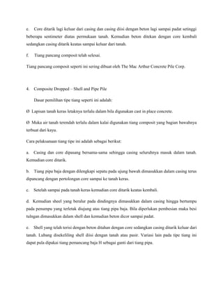 e. Core ditarik lagi keluar dari casing dan casing diisi dengan beton lagi sampai padat setinggi
beberapa sentimeter diatas permukaan tanah. Kemudian beton ditekan dengan core kembali
sedangkan casing ditarik keatas sampai keluar dari tanah.
f. Tiang pancang composit telah selesai.
Tiang pancang composit seperti ini sering dibuat oleh The Mac Arthur Concrete Pile Corp.
4. Composite Dropped – Shell and Pipe Pile
Dasar pemilihan tipe tiang seperti ini adalah:
Ø Lapisan tanah keras letaknya terlalu dalam bila digunakan cast in place concrete.
Ø Muka air tanah terendah terlalu dalam kalai digunakan tiang composit yang bagian bawahnya
terbuat dari kayu.
Cara pelaksanaan tiang tipe ini adalah sebagai berikut:
a. Casing dan core dipasang bersama-sama sehingga casing seluruhnya masuk dalam tanah.
Kemudian core ditarik.
b. Tiang pipa baja dengan dilengkapi sepatu pada ujung bawah dimasukkan dalam casing terus
dipancang dengan pertolongan core sampai ke tanah keras.
c. Setelah sampai pada tanah keras kemudian core ditarik keatas kembali.
d. Kemudian sheel yang beralur pada dindingnya dimasukkan dalam casing hingga bertumpu
pada penumpu yang terletak diujung atas tiang pipa baja. Bila diperlukan pembesian maka besi
tulngan dimasukkan dalam shell dan kemudian beton dicor sampai padat.
e. Shell yang telah terisi dengan beton ditahan dengan core sedangkan casing ditarik keluar dari
tanah. Lubang disekeliling shell diisi dengan tanah atau pasir. Variasi lain pada tipe tiang ini
dapat pula dipakai tiang pemancang baja H sebagai ganti dari tiang pipa.
 