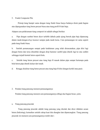5. Franki Composite Pile
Prinsip tiang hampir sama dengan tiang franki biasa hanya bedanya disini pada bagian
atas dipergunakan tiang beton precast biasa atau tiang profil H dari baja.
Adapun cara pelaksanaan tiang composit ini adalah sebagai berikut:
a. Pipa dengan sumbat beton dicor terlebih dahulu pada ujung bawah pipa baja dipancang
dalam tanah dengan drop hammer sampai pada tanah keras. Cara pemasangan ini sama seperti
pada tiang franki biasa.
b. Setelah pemancangan sampai pada kedalaman yang telah direncanakan, pipa diisi lagi
dengan beton dan terus ditumbuk dengan drop hammer sambil pipa ditarik lagi ke atas sedikit
sehingga terjadi bentuk beton seperti bola.
c. Setelah tiang beton precast atau tiang baja H masuk dalam pipa sampai bertumpu pada
bola beton pipa ditarik keluar dari tanah.
d. Rongga disekitar tiang beton precast atau tiang baja H diisi dengan kerikil atau pasir.
2. Pondasi tiang pancang menurut pemasangannya
Pondasi tiang pancang menurut cara pemasangannya dibagi dua bagian besar, yaitu:
a. Tiang pancang pracetak
Tiang pancang pracetak adalah tiang pancang yang dicetak dan dicor didalam acuan
beton (bekisting), kemudian setelah cukup kuat lalu diangkat dan dipancangkan. Tiang pancang
pracetak ini menurut cara pemasangannya terdiri dari :
 