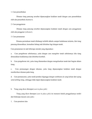 1. Cara penumbukan
Dimana tiang pancang tersebut dipancangkan kedalam tanah dengan cara penumbukan
oleh alat penumbuk (hammer).
2. Cara penggetaran
Dimana tiang pancang tersebut dipancangkan kedalam tanah dengan cara penggetaran
oleh alat penggetar (vibrator).
3. Cara penanaman
Dimana permukaan tanah dilubangi terlebih dahulu sampai kedalaman tertentu, lalu tiang
pancang dimasukkan, kemudian lubang tadi ditimbun lagi dengan tanah.
Cara penanaman ini ada beberapa metode yang digunakan :
a. Cara pengeboran sebelumnya, yaitu dengan cara mengebor tanah sebelumnya lalu tiang
dimasukkan kedalamnya dan ditimbun kembali.
b. Cara pengeboran inti, yaitu tiang ditanamkan dengan mengeluarkan tanah dari bagian dalam
tiang.
c. Cara pemasangan dengan tekanan, yaitu tiang dipancangkan kedalam tanah dengan
memberikan tekanan pada tiang.
d. Cara pemancaran, yaitu tanah pondasi diganggu dengan semburan air yang keluar dari ujung
serta keliling tiang, sehingga tidak dapat dipancangkan kedalam tanah.
b. Tiang yang dicor ditempat (cast in place pile)
Tiang yang dicor ditempat (cast in place pile) ini menurut teknik penggaliannya terdiri
dari beberapa macam cara yaitu :
1. Cara penetrasi alas
 