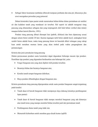 • Sebagai faktor keamanan tambahan dibawah tumpuan jembatan dan atau pir, khususnya jika
erosi merupakan persoalan yang potensial.
Dalam konstruksi lepas pantai untuk meneruskan beban-beban diatas permukaan air melalui
air dan kedalam tanah yang mendasari air tersebut. Hal seperti ini adalah mengenai tiang
pancang yang ditanamkan sebagian dan yang terpengaruh oleh baik beban vertikal (dan tekuk)
maupun beban lateral (Bowles, 1991).
Pondasi tiang pancang dibuat ditempat lain (pabrik, dilokasi) dan baru dipancang sesuai
dengan umum beton setelah 28 hari. Karena tegangan tarik beton adalah kecil, sedangkan berat
sendiri beton adalah besar, maka tiang pancang beton ini haruslah diberi tulangan yang cukup
kuat untuk menahan momen lentur yang akan timbul pada waktu pengangkatan dan
pemancangan.
Kriteria dan jenis pemakaian tiang pancang
Dalam perencanaan pondasi suatu konstruksi dapat digunakan beberapa macam tipe pondasi.
Pemilihan tipe pondasi yang digunakan berdasarkan atas beberapa hal, yaitu:
• Fungsi bangunan atas yang akan dipikul oleh pondasi tersebut;
• Besarnya beban dan beratnya bangunan atas;
• Kondisi tanah tempat bangunan didirikan;
• Biaya pondasi dibandingkan dengan bangunan atas.
Kriteria pemakaian tiang pancang dipergunakan untuk suatu pondasi bangunan sangat tergantung
pada kondisi:
• Tanah dasar di bawah bangunan tidak mempunyai daya dukung (misalnya pembangunan
lepas pantai)
• Tanah dasar di bawah bangunan tidak mampu memikul bangunan yang ada diatasnya
atau tanah keras yang mampu memikul beban tersebut jauh dari permukaan tanah
• Pembangunan diatas tanah yang tidak rata
• Memenuhi kebutuhan untuk menahan gaya desak keatas (uplift)
 