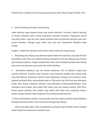 Pemukul getar merupakan unit alat pancang yang bergetar pada frekuensi tinggi (Gambar 2.4d).
C. Metode Pelaksanaan Pondasi Tiang Pancang
Aspek teknologi sangat berperan dalam suatu proyek konstruksi. Umumnya, aplikasi teknologi
ini banyak diterapkan dalam metode pelaksanaan pekerjaan konstruksi. Penggunaan metode
yang tepat, praktis, cepat dan aman, sangat membantu dalam penyelesaian pekerjaan pada suatu
proyek konstruksi. Sehingga target waktu, biaya dan mutu sebagaimana ditetapkan dapat
tercapai.
Langkah - langkah dari pekerjaan untuk dimensi kubus/ ukuran dan tiang pancang:
1. Menghitung daya dukung yang didasarkan pada karakteristik tanah dasar yang diperoleh dari
penyelidikan tanah. Dari sini, kemudian dihitung kemungkinan nilai daya dukung yang diizinkan
pada berbagai kedalaman, dengan memperhatikan faktor aman terhadap keruntuhan daya dukung
yang sesuai, dan penurunan yang terjadi harus tidak berlebihan.
2. Menentukan kedalaman, tipe, dan dimensi pondasinya. Hal ini dilakukan dengan jalan
memilih kedalaman minimum yang memenuhi syarat keamanan terhadap daya dukung tanah
yang telah dihitung. Kedalaman minimum harus diperhatikan terhadap erosi permukaan tanah,
pengaruh perubahan iklim, dan perubahan kadar air. Bila tanah yang lebih besar daya dukungnya
berada dekat dengan kedalaman minimum yang dibutuhkan tersebut,dipertimbangkan untuk
meletakkan dasar pondasi yang sedikit lebih dalam yang daya dukung tanahnya lebih besar.
Karena dengan peletakan dasar pondasi yang sedikit lebih dalam akan mengurangi dimensi
pondasi, dengan demikian dapat menghemat biaya pembuatan pelat betonnya.
3. Ukuran dan kedalaman pondasi yang ditentukan dari daya dukung diizinkan dipertimbangkan
terhadap penurunan toleransi. Bila ternyata hasil hitungan daya dukung
ultimit yang dibagi faktor aman mengakibatkan penurunan yang berlebihan, dimensi pondasi
diubah sampai besar penurunan memenuhi syarat.
 