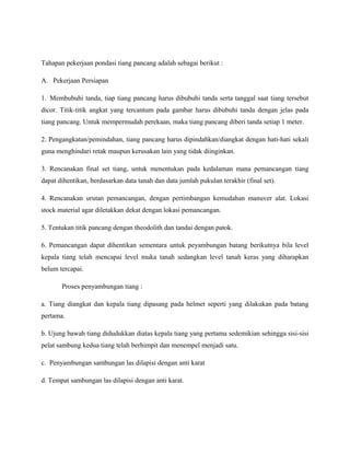 Tahapan pekerjaan pondasi tiang pancang adalah sebagai berikut :
A. Pekerjaan Persiapan
1. Membubuhi tanda, tiap tiang pancang harus dibubuhi tanda serta tanggal saat tiang tersebut
dicor. Titik-titik angkat yang tercantum pada gambar harus dibubuhi tanda dengan jelas pada
tiang pancang. Untuk mempermudah perekaan, maka tiang pancang diberi tanda setiap 1 meter.
2. Pengangkatan/pemindahan, tiang pancang harus dipindahkan/diangkat dengan hati-hati sekali
guna menghindari retak maupun kerusakan lain yang tidak diinginkan.
3. Rencanakan final set tiang, untuk menentukan pada kedalaman mana pemancangan tiang
dapat dihentikan, berdasarkan data tanah dan data jumlah pukulan terakhir (final set).
4. Rencanakan urutan pemancangan, dengan pertimbangan kemudahan manuver alat. Lokasi
stock material agar diletakkan dekat dengan lokasi pemancangan.
5. Tentukan titik pancang dengan theodolith dan tandai dengan patok.
6. Pemancangan dapat dihentikan sementara untuk peyambungan batang berikutnya bila level
kepala tiang telah mencapai level muka tanah sedangkan level tanah keras yang diharapkan
belum tercapai.
Proses penyambungan tiang :
a. Tiang diangkat dan kepala tiang dipasang pada helmet seperti yang dilakukan pada batang
pertama.
b. Ujung bawah tiang didudukkan diatas kepala tiang yang pertama sedemikian sehingga sisi-sisi
pelat sambung kedua tiang telah berhimpit dan menempel menjadi satu.
c. Penyambungan sambungan las dilapisi dengan anti karat
d. Tempat sambungan las dilapisi dengan anti karat.
 