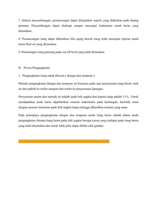 7. Selesai penyambungan, pemancangan dapat dilanjutkan seperti yang dilakukan pada batang
pertama. Penyambungan dapat diulangi sampai mencapai kedalaman tanah keras yang
ditentukan.
8. Pemancangan tiang dapat dihentikan bila ujung bawah tiang telah mencapai lapisan tanah
keras/final set yang ditentukan.
9. Pemotongan tiang pancang pada cut off level yang telah ditentukan.
B. Proses Pengangkatan
1. Pengangkatan tiang untuk disusun ( dengan dua tumpuan )
Metode pengangkatan dengan dua tumpuan ini biasanya pada saat penyusunan tiang beton, baik
itu dari pabrik ke trailer ataupun dari trailer ke penyusunan lapangan.
Persyaratan umum dari metode ini adalah jarak titik angkat dari kepala tiang adalah 1/5 L. Untuk
mendapatkan jarak harus diperhatikan momen maksimum pada bentangan, haruslah sama
dengan momen minimum pada titik angkat tiang sehingga dihasilkan momen yang sama.
Pada prinsipnya pengangkatan dengan dua tumpuan untuk tiang beton adalah dalam tanda
pengangkatan dimana tiang beton pada titik angkat berupa kawat yang terdapat pada tiang beton
yang telah ditentukan dan untuk lebih jelas dapat dilihat oleh gambar.
 