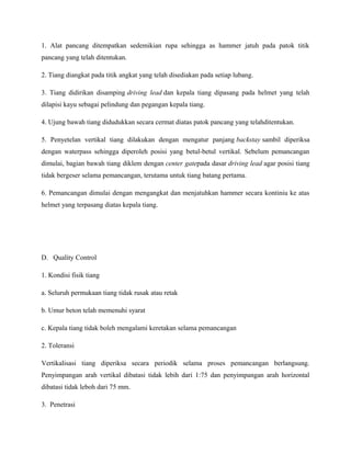1. Alat pancang ditempatkan sedemikian rupa sehingga as hammer jatuh pada patok titik
pancang yang telah ditentukan.
2. Tiang diangkat pada titik angkat yang telah disediakan pada setiap lubang.
3. Tiang didirikan disamping driving lead dan kepala tiang dipasang pada helmet yang telah
dilapisi kayu sebagai pelindung dan pegangan kepala tiang.
4. Ujung bawah tiang didudukkan secara cermat diatas patok pancang yang telahditentukan.
5. Penyetelan vertikal tiang dilakukan dengan mengatur panjang backstay sambil diperiksa
dengan waterpass sehingga diperoleh posisi yang betul-betul vertikal. Sebelum pemancangan
dimulai, bagian bawah tiang diklem dengan center gatepada dasar driving lead agar posisi tiang
tidak bergeser selama pemancangan, terutama untuk tiang batang pertama.
6. Pemancangan dimulai dengan mengangkat dan menjatuhkan hammer secara kontiniu ke atas
helmet yang terpasang diatas kepala tiang.
D. Quality Control
1. Kondisi fisik tiang
a. Seluruh permukaan tiang tidak rusak atau retak
b. Umur beton telah memenuhi syarat
c. Kepala tiang tidak boleh mengalami keretakan selama pemancangan
2. Toleransi
Vertikalisasi tiang diperiksa secara periodik selama proses pemancangan berlangsung.
Penyimpangan arah vertikal dibatasi tidak lebih dari 1:75 dan penyimpangan arah horizontal
dibatasi tidak leboh dari 75 mm.
3. Penetrasi
 