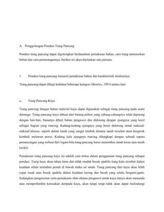 A. Penggolongan Pondasi Tiang Pancang
Pondasi tiang pancang dapat digolongkan berdasarkan pemakaian bahan, cara tiang meneruskan
beban dan cara pemasangannya, berikut ini akan dijelaskan satu persatu.
1. Pondasi tiang pancang menurut pemakaian bahan dan karakteristik strukturnya
Tiang pancang dapat dibagi kedalam beberapa kategori (Bowles, 1991) antara lain:
a. Tiang Pancang Kayu
Tiang pancang dengan bahan material kayu dapat digunakan sebagai tiang pancang pada suatu
dermaga. Tiang pancang kayu dibuat dari batang pohon yang cabang-cabangnya telah dipotong
dengan hati-hati, biasanya diberi bahan pengawet dan didorong dengan ujungnya yang kecil
sebagai bagian yang runcing. Kadang-kadang ujungnya yang besar didorong untuk maksud-
maksud khusus, seperti dalam tanah yang sangat lembek dimana tanah tersebut akan bergerak
kembali melawan poros. Kadang kala ujungnya runcing dilengkapi dengan sebuah sepatu
pemancangan yang terbuat dari logam bila tiang pancang harus menembus tanah keras atau tanah
kerikil.
Pemakaian tiang pancang kayu ini adalah cara tertua dalam penggunaan tiang pancang sebagai
pondasi. Tiang kayu akan tahan lama dan tidak mudah busuk apabila tiang katu tersebut dalam
keadaan selalu terendam penuh di bawah muka air tanah. Tiang pancang dari kayu akan lebih
cepat rusak atau busuk apabila dalam keadaan kering dan basah yang selalu berganti-ganti.
Sedangkan pengawetan serta pemakaian obat-obatan pengawet untuk kayu hanya akan menunda
atau memperlambat kerusakan daripada kayu, akan tetapi tetap tidak akan dapat melindungi
 
