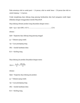 Pada umumnya nilai αs untuk pasir = 1,4 persen, nilai αs untuk lanau = 3,0 persen dan nilai αs
untuk lempung = 1,4 persen.
Untuk menghitung daya dukung tiang pancang berdasarkan data hasil pengujian sondir dapat
dilakukan dengan menggunakan metode Meyerhoff.
Daya dukung ultimate pondasi tiang dinyatakan dengan rumus :
Qult = (qc x Ap)+(JHL x K11) ........................................................ (2.4)
dimana :
Qult = Kapasitas daya dukung tiang pancang tunggal.
qc = Tahanan ujung sondir.
Ap = Luas penampang tiang.
JHL = Jumlah hambatan lekat.
K11 = Keliling tiang.
Daya dukung ijin pondasi dinyatakan dengan rumus
dimana :
Qijin = Kapasitas daya dukung ijin pondasi.
qc = Tahanan ujung sondir.
Ap = Luas penampang tiang.
JHL = Jumlah hambatan lekat.
K11 = Keliling tiang.
 