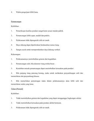 4. Waktu pengerjaan lebih lama.
Pemancangan
Kelebihan:
1. Pemeriksaan kualitas pondasi sangat ketat sesuai standar pabrik.
2. Pemancangan lebih cepat, mudah dan praktis.
3. Pelaksanaan tidak dipengaruhi oleh air tanah.
4. Daya dukung dapat diperkirakan berdasarkan rumus tiang.
5. Sangat cocok untuk mempertahankan daya dukung vertikal.
Kekurangan:
1. Pelaksanaannya menimbulkan getaran dan kegaduhan.
2. Pemancangan sulit, bila diameter tiang terlalu besar.
3. Kesalahan metode pemancangan dapat menimbulkan kerusakan pada pondasi.
4. Bila panjang tiang pancang kurang, maka untuk melakukan penyambungan sulit dan
memerlukan alat penyambung khusus.
5. Bila memerlukan pemotongan maka dalam pelaksanaannya akan lebih sulit dan
memerlukan waktu yang lama.
Tekan (Pressed)
Kelebihan:
1. Tidak menimbulkan getaran dan kegaduhan yang dapat mengganggu lingkungan sekitar.
2. Tidak menimbulkan kerusakan pada pondasi akibat benturan.
3. Pelaksanaan tidak dipengaruhi oleh air tanah.
 