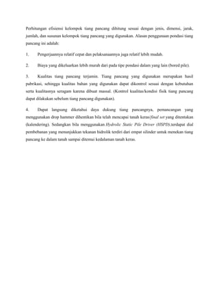Perhitungan efisiensi kelompok tiang pancang dihitung sesuai dengan jenis, dimensi, jarak,
jumlah, dan susunan kelompok tiang pancang yang digunakan. Alasan penggunaan pondasi tiang
pancang ini adalah:
1. Pengerjaannya relatif cepat dan pelaksanaannya juga relatif lebih mudah.
2. Biaya yang dikeluarkan lebih murah dari pada tipe pondasi dalam yang lain (bored pile).
3. Kualitas tiang pancang terjamin. Tiang pancang yang digunakan merupakan hasil
pabrikasi, sehingga kualitas bahan yang digunakan dapat dikontrol sesuai dengan kebutuhan
serta kualitasnya seragam karena dibuat massal. (Kontrol kualitas/kondisi fisik tiang pancang
dapat dilakukan sebelum tiang pancang digunakan).
4. Dapat langsung diketahui daya dukung tiang pancangnya, pemancangan yang
menggunakan drop hammer dihentikan bila telah mencapai tanah keras/final set yang ditentukan
(kalendering). Sedangkan bila menggunakan Hydrolic Static Pile Driver (HSPD),terdapat dial
pembebanan yang menunjukkan tekanan hidrolik terdiri dari empat silinder untuk menekan tiang
pancang ke dalam tanah sampai ditemui kedalaman tanah keras.
 