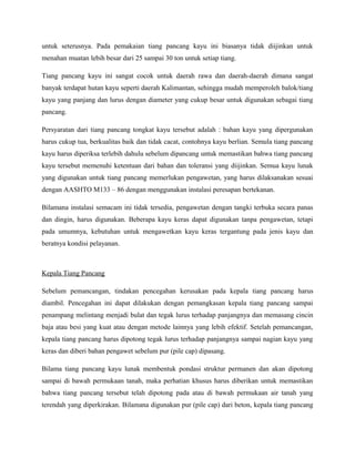 untuk seterusnya. Pada pemakaian tiang pancang kayu ini biasanya tidak diijinkan untuk
menahan muatan lebih besar dari 25 sampai 30 ton untuk setiap tiang.
Tiang pancang kayu ini sangat cocok untuk daerah rawa dan daerah-daerah dimana sangat
banyak terdapat hutan kayu seperti daerah Kalimantan, sehingga mudah memperoleh balok/tiang
kayu yang panjang dan lurus dengan diameter yang cukup besar untuk digunakan sebagai tiang
pancang.
Persyaratan dari tiang pancang tongkat kayu tersebut adalah : bahan kayu yang dipergunakan
harus cukup tua, berkualitas baik dan tidak cacat, contohnya kayu berlian. Semula tiang pancang
kayu harus diperiksa terlebih dahulu sebelum dipancang untuk memastikan bahwa tiang pancang
kayu tersebut memenuhi ketentuan dari bahan dan toleransi yang diijinkan. Semua kayu lunak
yang digunakan untuk tiang pancang memerlukan pengawetan, yang harus dilaksanakan sesuai
dengan AASHTO M133 – 86 dengan menggunakan instalasi peresapan bertekanan.
Bilamana instalasi semacam ini tidak tersedia, pengawetan dengan tangki terbuka secara panas
dan dingin, harus digunakan. Beberapa kayu keras dapat digunakan tanpa pengawetan, tetapi
pada umumnya, kebutuhan untuk mengawetkan kayu keras tergantung pada jenis kayu dan
beratnya kondisi pelayanan.
Kepala Tiang Pancang
Sebelum pemancangan, tindakan pencegahan kerusakan pada kepala tiang pancang harus
diambil. Pencegahan ini dapat dilakukan dengan pemangkasan kepala tiang pancang sampai
penampang melintang menjadi bulat dan tegak lurus terhadap panjangnya dan memasang cincin
baja atau besi yang kuat atau dengan metode lainnya yang lebih efektif. Setelah pemancangan,
kepala tiang pancang harus dipotong tegak lurus terhadap panjangnya sampai nagian kayu yang
keras dan diberi bahan pengawet sebelum pur (pile cap) dipasang.
Bilama tiang pancang kayu lunak membentuk pondasi struktur permanen dan akan dipotong
sampai di bawah permukaan tanah, maka perhatian khusus harus diberikan untuk memastikan
bahwa tiang pancang tersebut telah dipotong pada atau di bawah permukaan air tanah yang
terendah yang diperkirakan. Bilamana digunakan pur (pile cap) dari beton, kepala tiang pancang
 