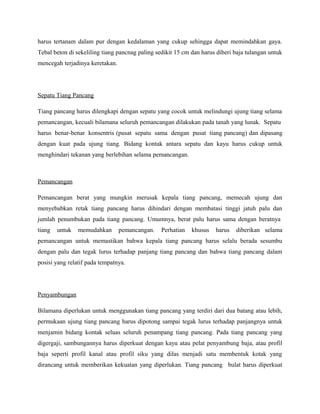 harus tertanam dalam pur dengan kedalaman yang cukup sehingga dapat memindahkan gaya.
Tebal beton di sekeliling tiang pancnag paling sedikit 15 cm dan harus diberi baja tulangan untuk
mencegah terjadinya keretakan.
Sepatu Tiang Pancang
Tiang pancang harus dilengkapi dengan sepatu yang cocok untuk melindungi ujung tiang selama
pemancangan, kecuali bilamana seluruh pemancangan dilakukan pada tanah yang lunak. Sepatu
harus benar-benar konsentris (pusat sepatu sama dengan pusat tiang pancang) dan dipasang
dengan kuat pada ujung tiang. Bidang kontak antara sepatu dan kayu harus cukup untuk
menghindari tekanan yang berlebihan selama pemancangan.
Pemancangan
Pemancangan berat yang mungkin merusak kepala tiang pancang, memecah ujung dan
menyebabkan retak tiang pancang harus dihindari dengan membatasi tinggi jatuh palu dan
jumlah penumbukan pada tiang pancang. Umumnya, berat palu harus sama dengan beratnya
tiang untuk memudahkan pemancangan. Perhatian khusus harus diberikan selama
pemancangan untuk memastikan bahwa kepala tiang pancang harus selalu berada sesumbu
dengan palu dan tegak lurus terhadap panjang tiang pancang dan bahwa tiang pancang dalam
posisi yang relatif pada tempatnya.
Penyambungan
Bilamana diperlukan untuk menggunakan tiang pancang yang terdiri dari dua batang atau lebih,
permukaan ujung tiang pancang harus dipotong sampai tegak lurus terhadap panjangnya untuk
menjamin bidang kontak seluas seluruh penampang tiang pancang. Pada tiang pancang yang
digergaji, sambungannya harus diperkuat dengan kayu atau pelat penyambung baja, atau profil
baja seperti profil kanal atau profil siku yang dilas menjadi satu membentuk kotak yang
dirancang untuk memberikan kekuatan yang diperlukan. Tiang pancang bulat harus diperkuat
 