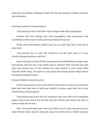 dengan pipa penyambung. Sambungan di dekat titik-titik yang mempunyai lendutan maksimum
harus dihindarkan.
Keuntungan pemakaian tiang pancang kayu
· Tiang pancang dari kayu relatif lebih ringan sehingga mudah dalam pengangkutan.
· Kekuatan tarik besar sehingga pada waktu pengangkatan untuk pemancangan tidak
menimbulkan kesulitan seperti misalnya pada tiang pancang beton precast.
· Mudah untuk pemotongannya apabila tiang kayu ini sudah tidak dapat masuk lagi ke
dalam tanah.
· Tiang pancang kayu ini lebih baik untuk friction pile dari pada untuk end bearing
pilesebab tegangan tekanannya relatif kecil.
· Karena tiang kayu ini relatif flexible terhadap arah horizontal dibandingkan dengan tiang-
tiang pancang selain dari kayu, maka apabila tiang ini menerima beban horizontal yang tidak
tetap, tiang pancang kayu ini akan melentur dan segera kembali ke posisi setelah beban
horizontal tersebut hilang. Hal seperti ini sering terjadi pada dermaga dimana terdapat tekanan
kesamping dari kapal dan perahu.
Kerugian pemakaian tiang pancang kayu:
· Karena tiang pancang ini harus selalu terletak di bawah muka air tanah yang terendah agar
dapat tahan lama, maka kalau air tanah yang terendah itu letaknya sangat dalam, hal ini akan
menambah biaya untuk penggalian.
· Tiang pancang yang di buat dari kayu mempunyai umur yang relatif kecil di bandingkan
dengan tiang pancang yang di buat dari baja atau beton terutama pada daerah yang muka air
tanahnya sering naik dan turun.
· Pada waktu pemancangan pada tanah yang berbatu (gravel) ujung tiang pancang kayu
dapat berbentuk berupa sapu atau dapat pula ujung tiang tersebut hancur. Apabila tiang kayu
 