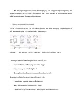 · Bila panjang tiang pancang kurang, karena panjang dari tiang pancang ini tergantung dari
pada alat pancang ( pile driving ) yang tersedia maka untuk melakukan panyambungan adalah
sukar dan memerlukan alat penyambung khusus.
2. Precast Prestressed Concrete Pile
Precast Prestressed Concrete Pile adalah tiang pancang dari beton prategang yang menggunakan
baja penguat dan kabel kawat sebagai gaya prategangnya.
Gambar 2.3 Tiang pancang Precast Prestressed Concrete Pile ( Bowles, 1991 )
Keuntungan pemakaian Precast prestressed concrete pile:
· Kapasitas beban pondasi yang dipikulnya tinggi.
· Tiang pancang tahan terhadap karat.
· Kemungkinan terjadinya pemancangan keras dapat terjadi.
Kerugian pemakaian Precast prestressed concrete pile:
· Pondasi tiang pancang sukar untuk ditangani.
· Biaya permulaan dari pembuatannya tinggi.
· Pergeseran cukup banyak sehingga prategang sukar untuk disambung.
 