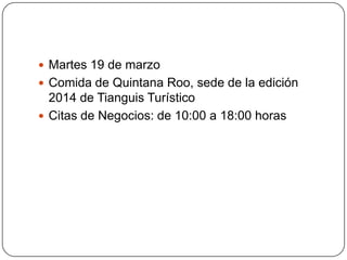  Martes 19 de marzo
 Comida de Quintana Roo, sede de la edición
  2014 de Tianguis Turístico
 Citas de Negocios: de 10:00 a 18:00 horas
 