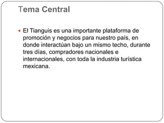 Tema Central

 El Tianguis es una importante plataforma de
 promoción y negocios para nuestro país, en
 donde interactúan bajo un mismo techo, durante
 tres días, compradores nacionales e
 internacionales, con toda la industria turística
 mexicana.
 