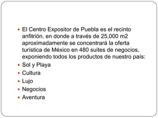  El Centro Expositor de Puebla es el recinto
    anfitrión, en donde a través de 25,000 m2
    aproximadamente se concentrará la oferta
    turística de México en 480 suites de negocios,
    exponiendo todos los productos de nuestro país:
   Sol y Playa
   Cultura
   Lujo
   Negocios
   Aventura
 