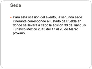 Sede

 Para esta ocasión del evento, la segunda sede
 itinerante corresponde al Estado de Puebla en
 donde se llevará a cabo la edición 38 de Tianguis
 Turístico México 2013 del 17 al 20 de Marzo
 próximo.
 