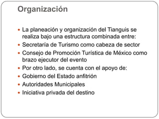 Organización

 La planeación y organización del Tianguis se
    realiza bajo una estructura combinada entre:
   Secretaría de Turismo como cabeza de sector
   Consejo de Promoción Turística de México como
    brazo ejecutor del evento
   Por otro lado, se cuenta con el apoyo de:
   Gobierno del Estado anfitrión
   Autoridades Municipales
   Iniciativa privada del destino
 