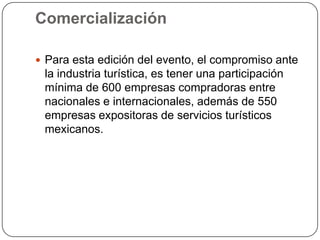 Comercialización

 Para esta edición del evento, el compromiso ante
 la industria turística, es tener una participación
 mínima de 600 empresas compradoras entre
 nacionales e internacionales, además de 550
 empresas expositoras de servicios turísticos
 mexicanos.
 