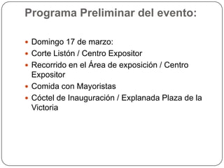 Programa Preliminar del evento:

 Domingo 17 de marzo:
 Corte Listón / Centro Expositor
 Recorrido en el Área de exposición / Centro
  Expositor
 Comida con Mayoristas
 Cóctel de Inauguración / Explanada Plaza de la
  Victoria
 