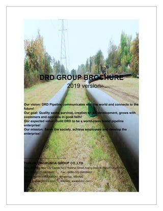 DRD GROUP BROCHURE
2019 version
Our vision: DRD Pipeline communicates with the world and connects to the
future!
Our goal: Quality seeks survival, creation seeks development, grows with
customers and operates in good faith!
Our expected value: Build DRD to be a world-class brand pipeline
enterprise!
Our mission: Serve the society, achieve employees and develop the
enterprise!
TIANJIN DINGRUNDA GROUP CO.,LTD
Add: 504-505 New City Center,No.3 Wanhui Street,Xiqing District, Tianjin City, China.
Tel: 0086-022-59658482; Fax: 0086-022-59658482
Mobile: +0086-13920465041 (WhatsApp, Wechat)
Email: sophia@drdcn.com; Website: www.drdcn.com
 