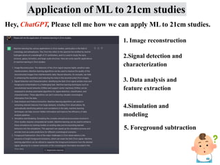 Application of ML to 21cm studies
Hey, ChatGPT, Please tell me how we can apply ML to 21cm studies.
1. Image reconstruction
2.Signal detection and
characterization
3. Data analysis and
feature extraction
4.Simulation and
modeling
5. Foreground subtraction
 