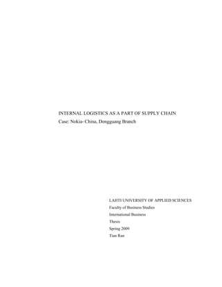 INTERNAL LOGISTICS AS A PART OF SUPPLY CHAIN 
Case: Nokia- China, Dongguang Branch 
LAHTI UNIVERSITY OF APPLIED SCIENCES 
Faculty of Business Studies 
International Business 
Thesis 
Spring 2009 
Tian Ran 
 