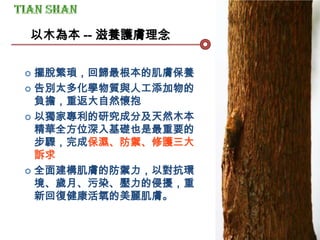 以木為本 -- 滋養護膚理念
 擺脫繁瑣，回歸最根本的肌膚保養
 告別太多化學物質與人工添加物的
負擔，重返大自然懷抱
 以獨家專利的研究成分及天然木本
精華全方位深入基礎也是最重要的
步驟，完成保濕、防禦、修護三大
訴求
 全面建構肌膚的防禦力，以對抗環
境、歲月、污染、壓力的侵擾，重
新回復健康活氧的美麗肌膚。
 