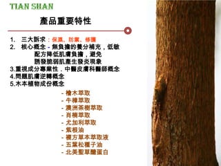 1. 三大訴求：保濕、防禦、修護
2. 核心概念－無負擔的養分補充，低敏
配方降低肌膚負擔，避免
誘發脆弱肌產生發炎現象
3.重視成分專業性．中醫皮膚科醫師概念
4.問題肌膚逆轉概念
5.木本植物成份概念
產品重要特性
－檜木萃取
－牛樟萃取
－澳洲茶樹萃取
－肖楠萃取
－尤加利萃取
－紫根油
－複方草本萃取液
－五葉松種子油
－北美聖草醣蛋白
 