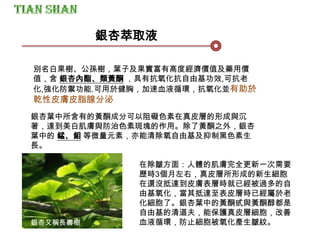 銀杏又稱長壽樹
銀杏葉中所含有的黃酮成分可以阻礙色素在真皮層的形成與沉
著，達到美白肌膚與防治色素斑塊的作用。除了黃酮之外，銀杏
葉中的 錳、鉬 等微量元素，亦能清除氧自由基及抑制黑色素生
長。
在除皺方面：人體的肌膚完全更新一次需要
歷時3個月左右，真皮層所形成的新生細胞
在還沒抵達到皮膚表層時就已經被過多的自
由基氧化，當其抵達至表皮層時已經屬於老
化細胞了。銀杏葉中的黃酮甙與黃酮醇都是
自由基的清道夫，能保護真皮層細胞，改善
血液循環，防止細胞被氧化產生皺紋。
別名白果樹、公孫樹，葉子及果實富有高度經濟價值及藥用價
值，含 銀杏內酯、類黃酮 ，具有抗氧化抗自由基功效,可抗老
化,強化防禦功能.可用於健胸，加速血液循環，抗氧化並有助於
乾性皮膚皮脂腺分泌
銀杏萃取液
 