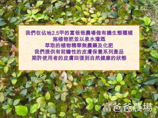 我們在佔地2.5甲的富爸爸農場做有機生態種植
施植物肥並以泉水灌溉
萃取的植物精華無農藥及化肥
我們提供有前瞻性的皮膚保養系列產品
期許使用者的皮膚回復到自然健康的狀態
 